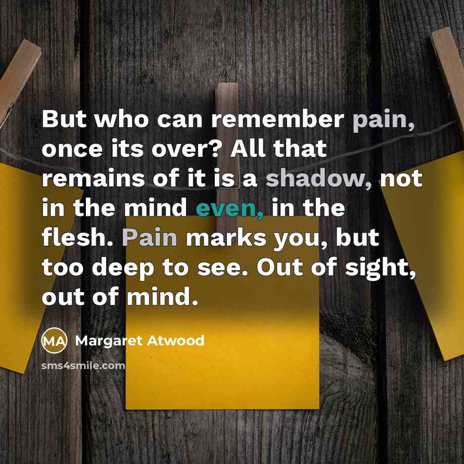 “But who can remember pain, once its over? All that remains of it is a shadow, not in the mind even, in the flesh. Pain marks you, but too deep to see. Out of sight, out of mind.” quote by Margaret Atwood