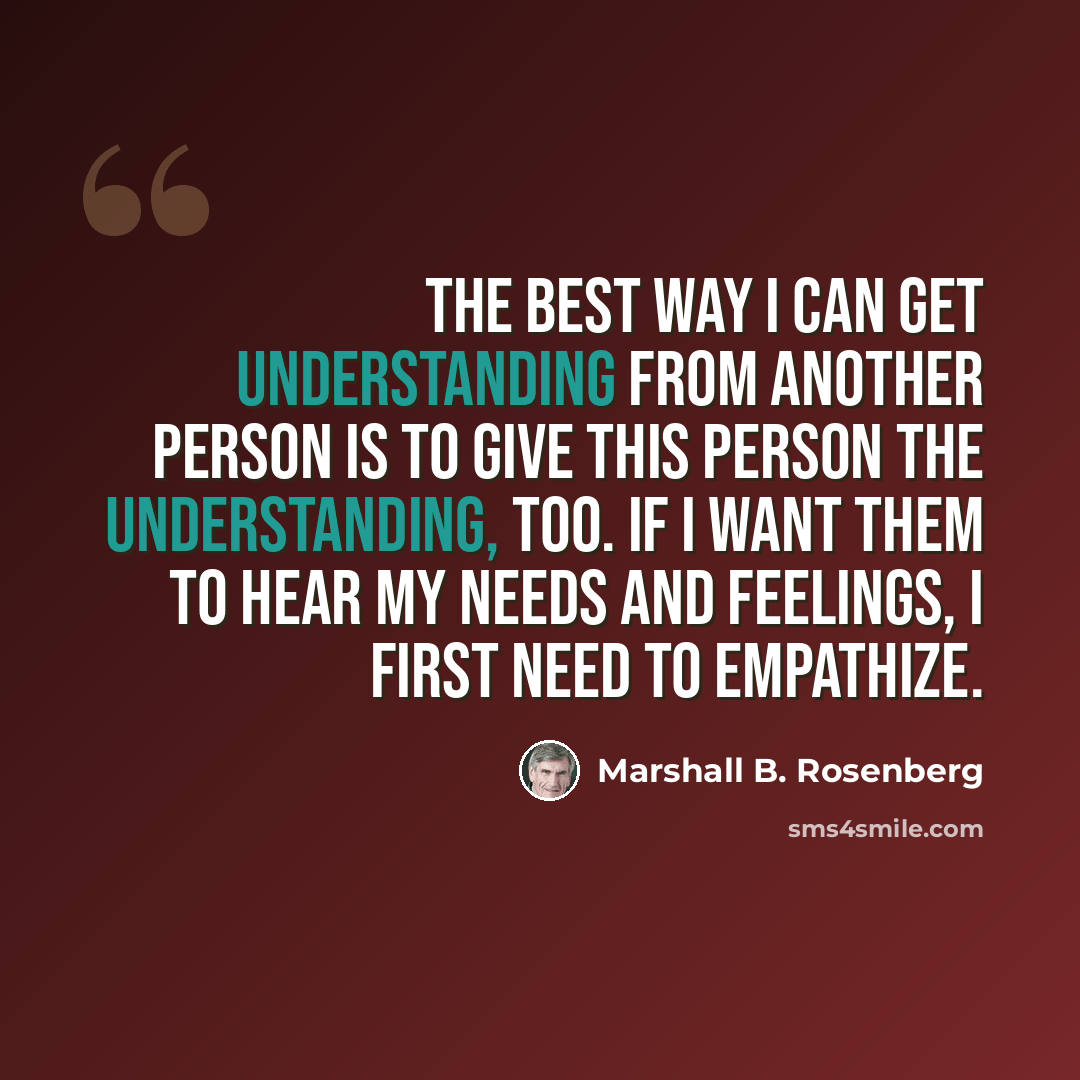 “The best way I can get understanding from another person is to give this person the understanding, too. If I want them to hear my needs and feelings, I first need to empathize.” quote by Marshall B. Rosenberg
