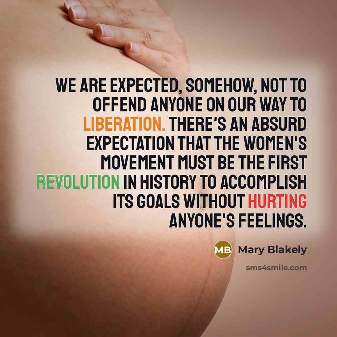 “We are expected, somehow, not to offend anyone on our way to liberation. There's an absurd expectation that the women's movement must be the first revolution in history to accomplish its goals without hurting anyone's feelings.” quote by Mary Blakely