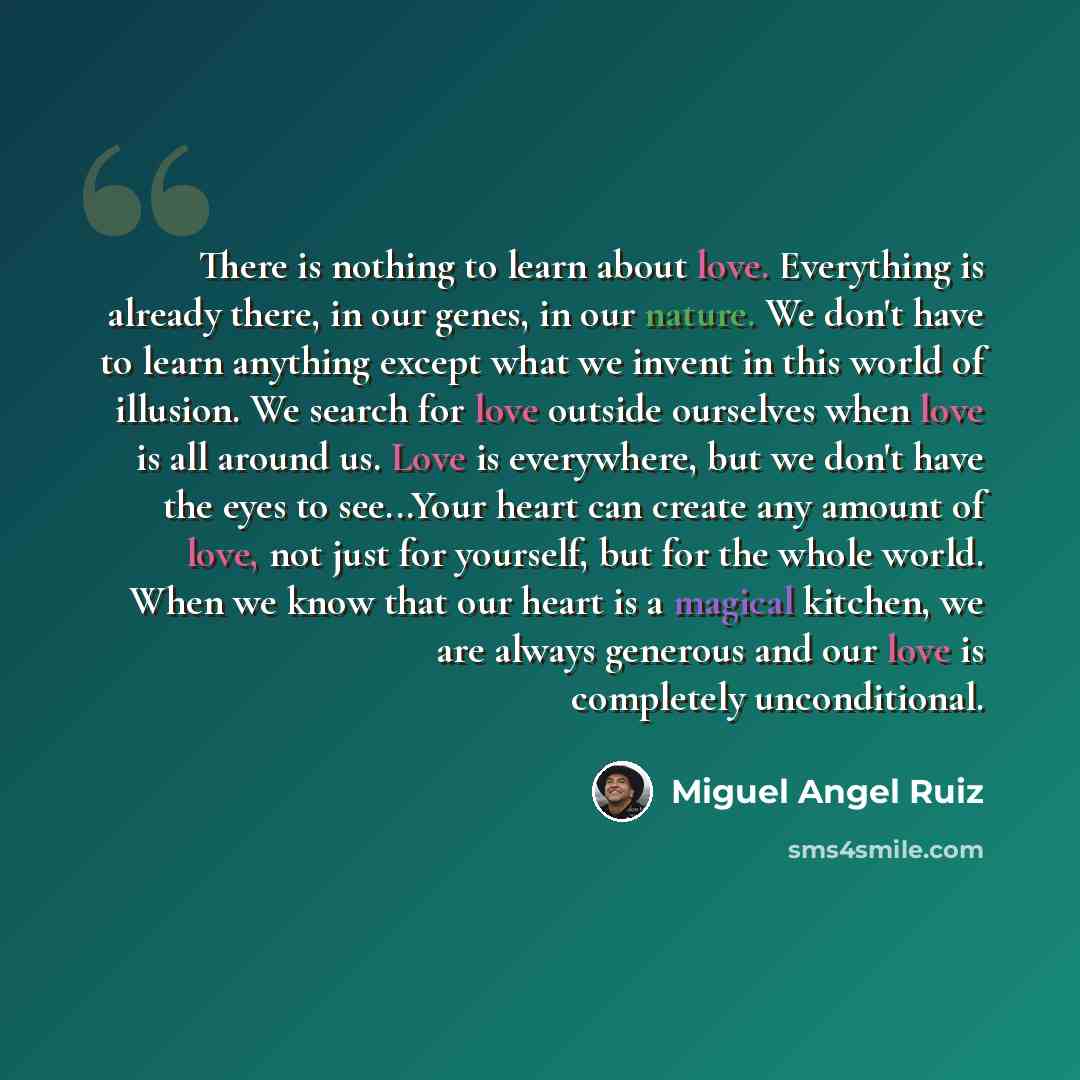 “There is nothing to learn about love. Everything is already there, in our genes, in our nature. We don't have to learn anything except what we invent in this world of illusion. We search for love outside ourselves when love is all around us. Love is everywhere, but we don't have the eyes to…” quote by Miguel Angel Ruiz