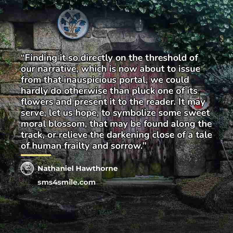 “Finding it so directly on the threshold of our narrative, which is now about to issue from that inauspicious portal, we could hardly do otherwise than pluck one of its flowers and present it to the reader. It may serve, let us hope, to symbolize some sweet moral blossom, that may be found along…” quote by Nathaniel Hawthorne