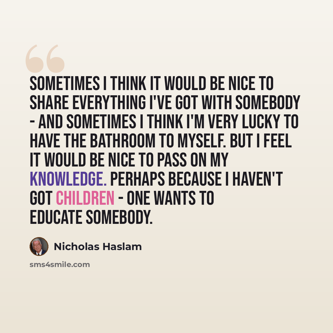 “Sometimes I think it would be nice to share everything I've got with somebody - and sometimes I think I'm very lucky to have the bathroom to myself. But I feel it would be nice to pass on my knowledge. Perhaps because I haven't got children - one wants to educate somebody.” quote by Nicholas Haslam