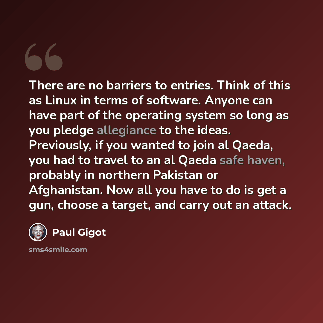 “There are no barriers to entries. Think of this as Linux in terms of software. Anyone can have part of the operating system so long as you pledge allegiance to the ideas. Previously, if you wanted to join al Qaeda, you had to travel to an al Qaeda safe haven, probably in northern Pakistan or…” quote by Paul Gigot