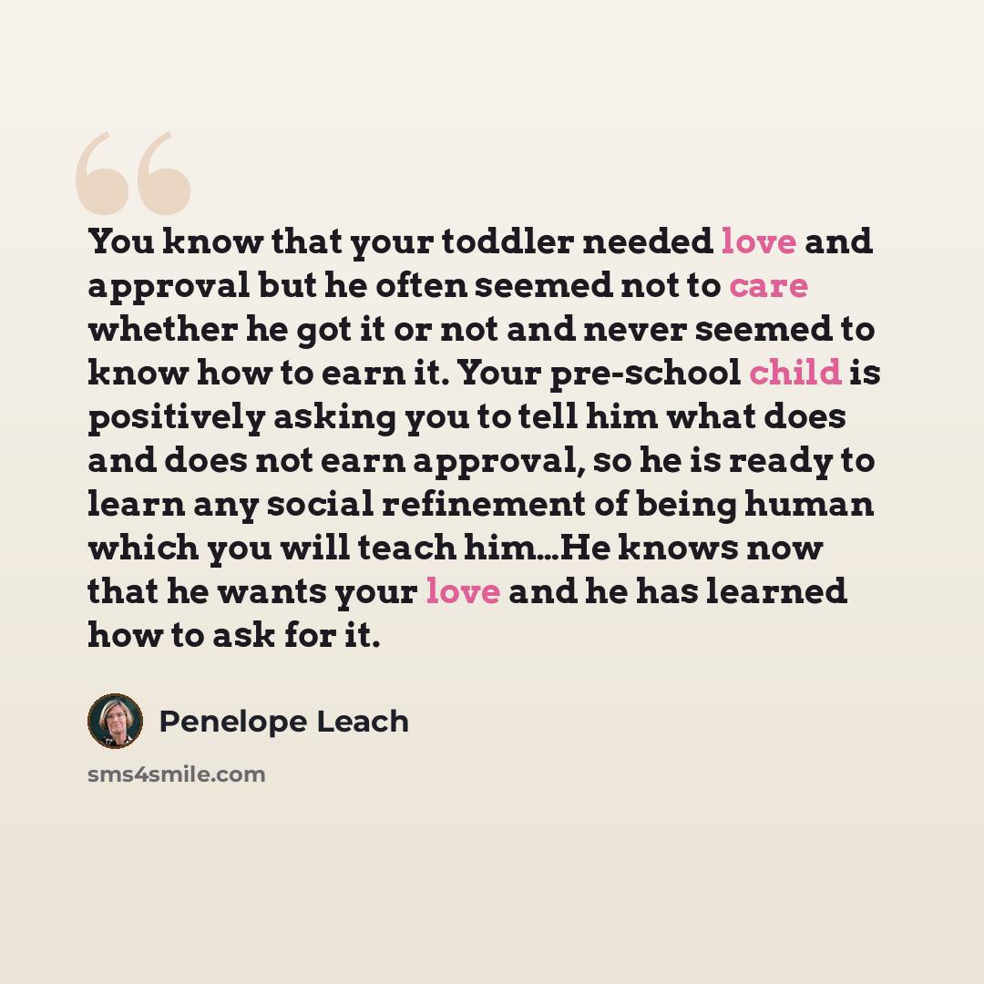 “You know that your toddler needed love and approval but he often seemed not to care whether he got it or not and never seemed to know how to earn it. Your pre-school child is positively asking you to tell him what does and does not earn approval, so he is ready to learn any social refinement of…” quote by Penelope Leach