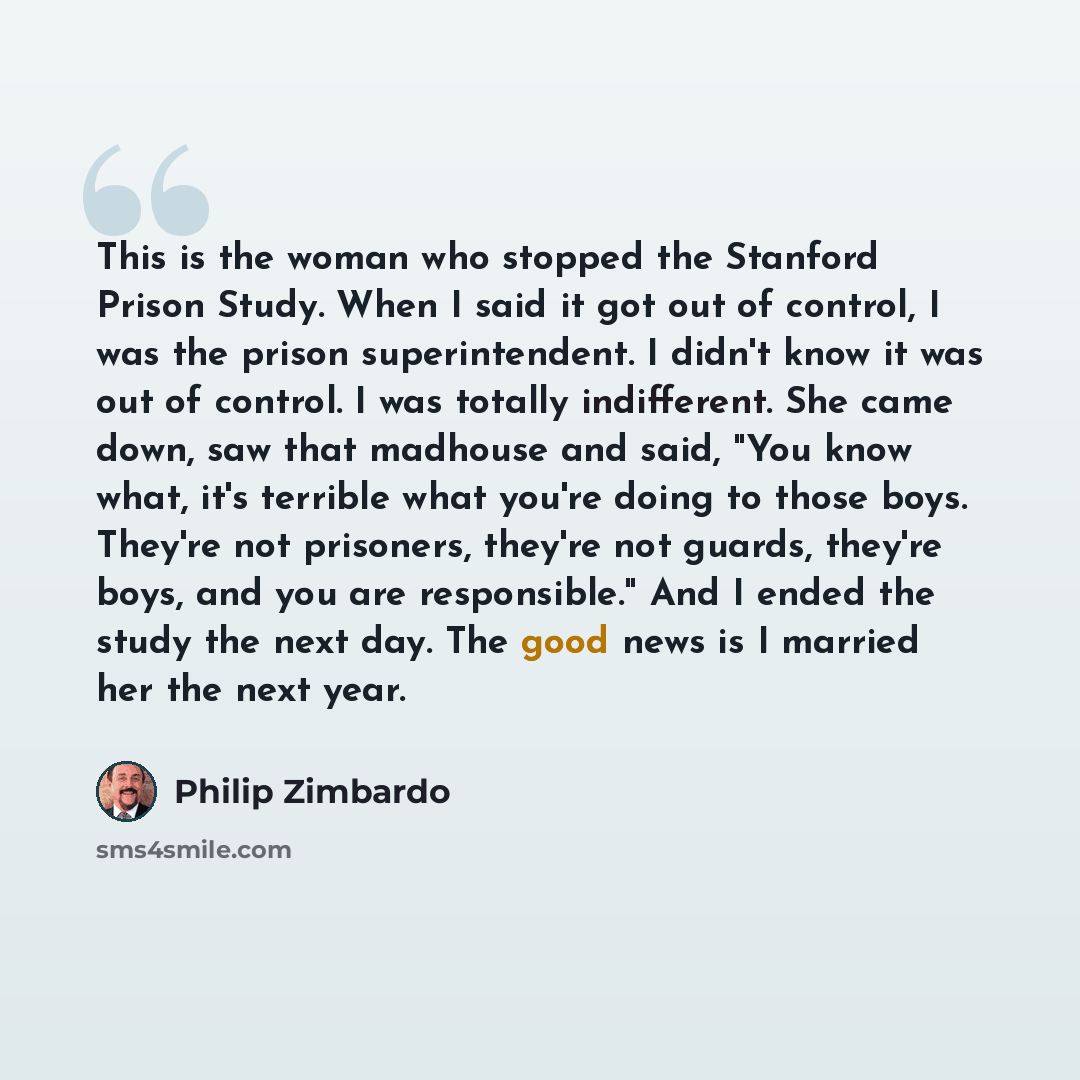 “This is the woman who stopped the Stanford Prison Study. When I said it got out of control, I was the prison superintendent. I didn't know it was out of control. I was totally indifferent. She came down, saw that madhouse and said, "You know what, it's terrible what you're doing to those boys…” quote by Philip Zimbardo