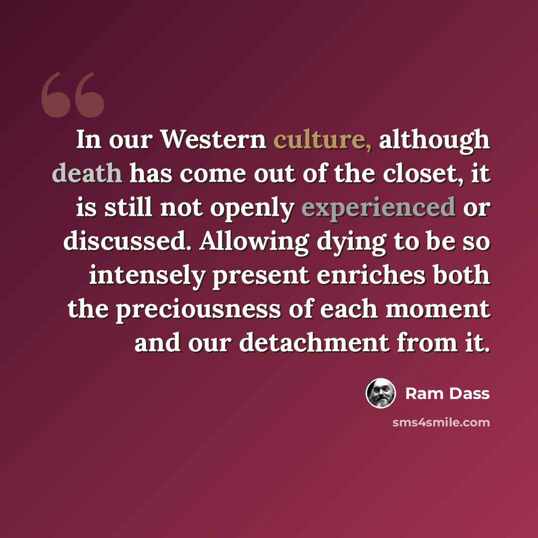 “In our Western culture, although death has come out of the closet, it is still not openly experienced or discussed. Allowing dying to be so intensely present enriches both the preciousness of each moment and our detachment from it.” quote by Ram Dass