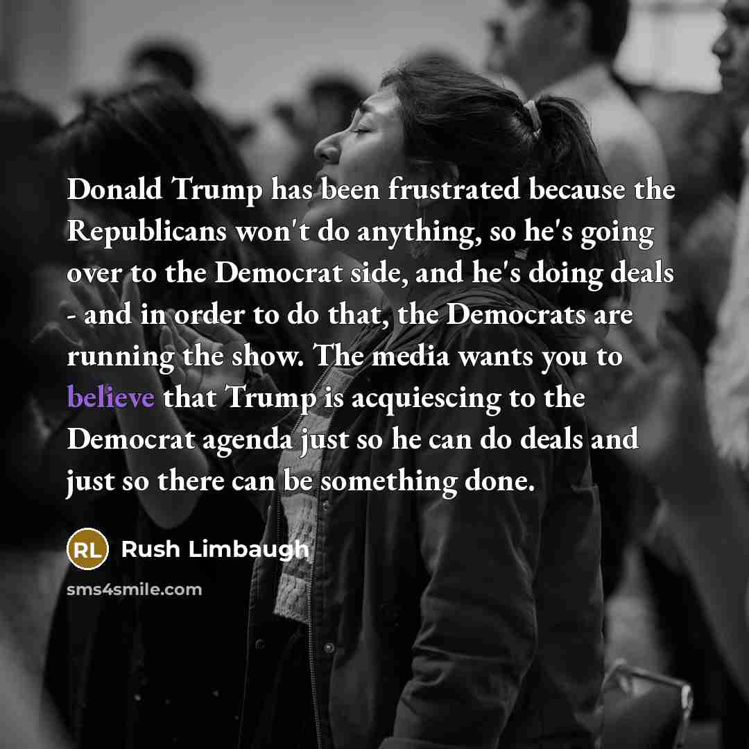 “Donald Trump has been frustrated because the Republicans won't do anything, so he's going over to the Democrat side, and he's doing deals - and in order to do that, the Democrats are running the show. The media wants you to believe that Trump is acquiescing to the Democrat agenda just so he can do…” quote by Rush Limbaugh