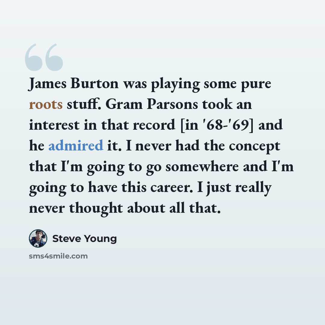“James Burton was playing some pure roots stuff. Gram Parsons took an interest in that record [in '68-'69] and he admired it. I never had the concept that I'm going to go somewhere and I'm going to have this career. I just really never thought about all that.” quote by Steve Young