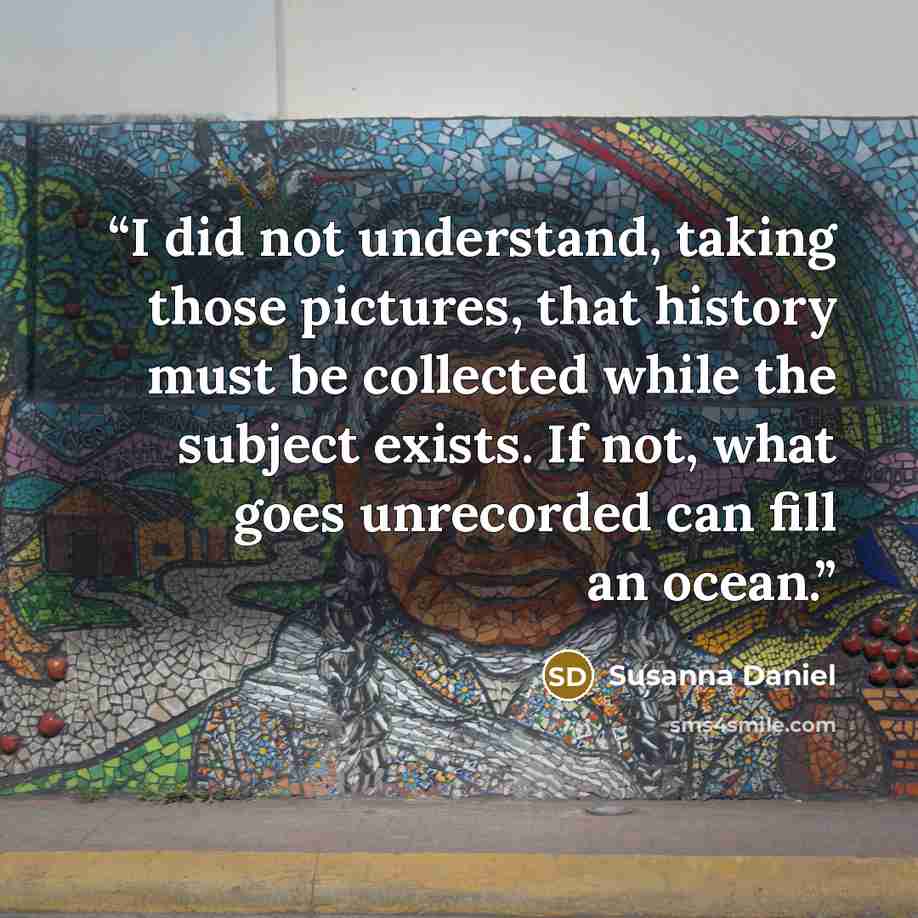“I did not understand, taking those pictures, that history must be collected while the subject exists. If not, what goes unrecorded can fill an ocean.” quote by Susanna Daniel