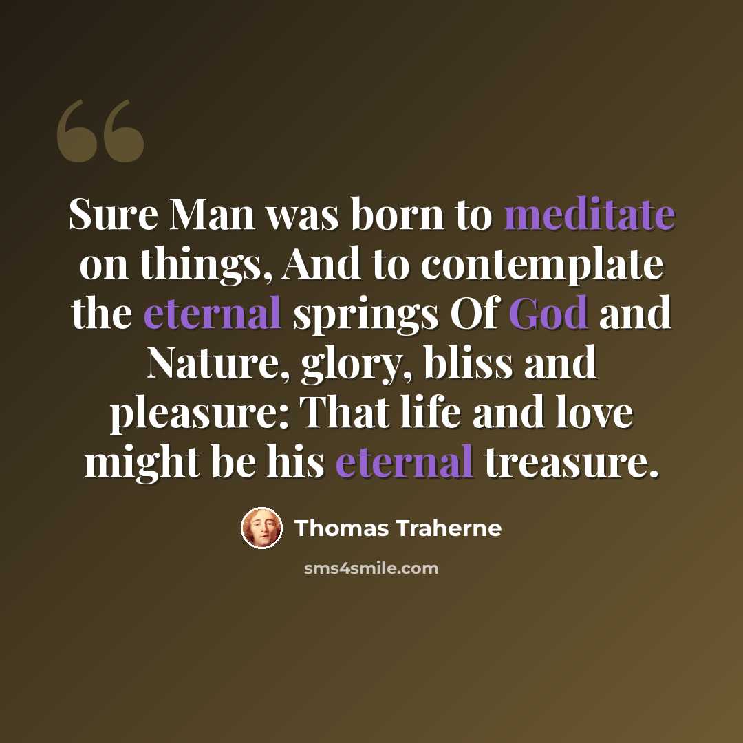 “Sure Man was born to meditate on things, And to contemplate the eternal springs Of God and Nature, glory, bliss and pleasure: That life and love might be his eternal treasure.” quote by Thomas Traherne
