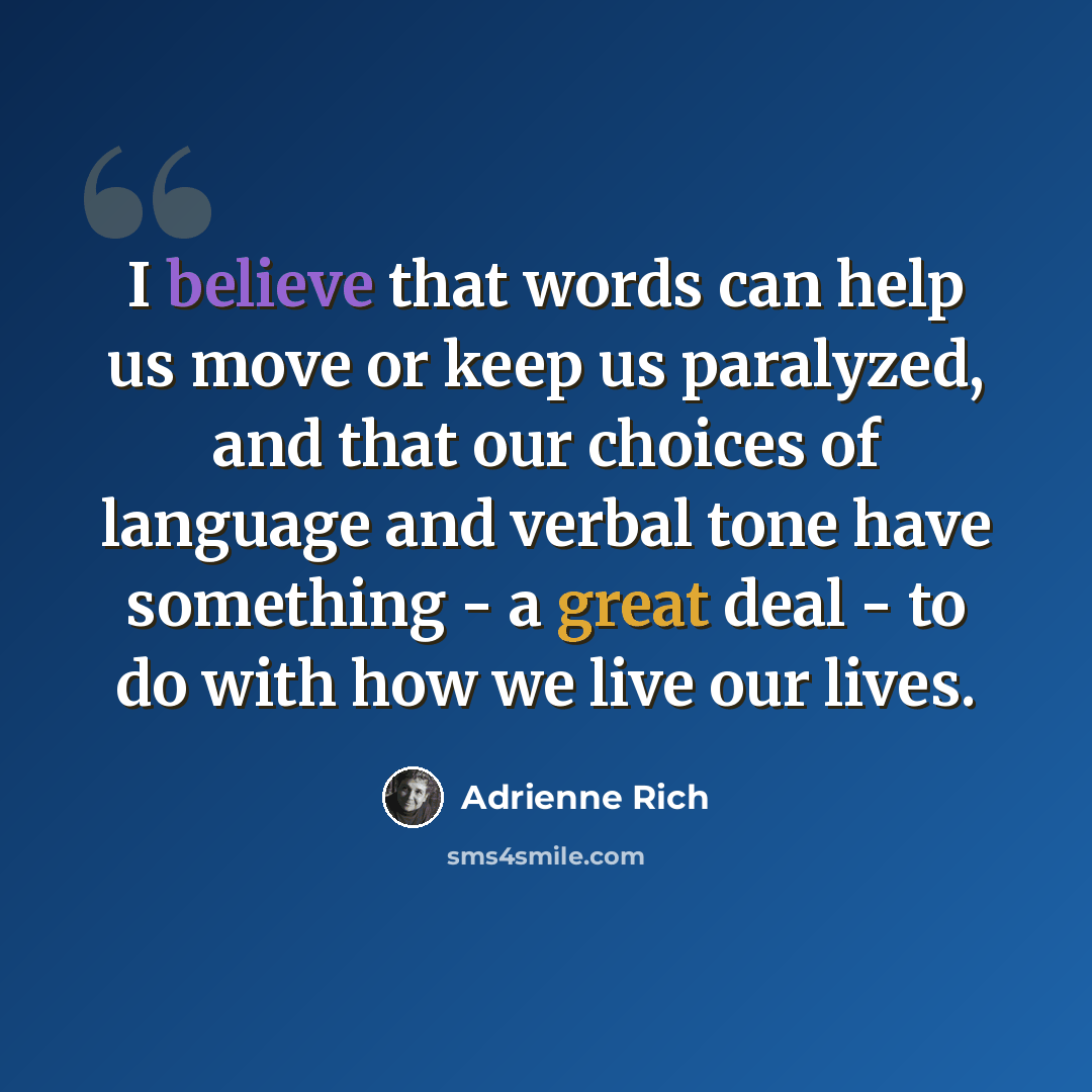 “I believe that words can help us move or keep us paralyzed, and that our choices of language and verbal tone have something - a great deal - to do with how we live our lives.” quote by Adrienne Rich
