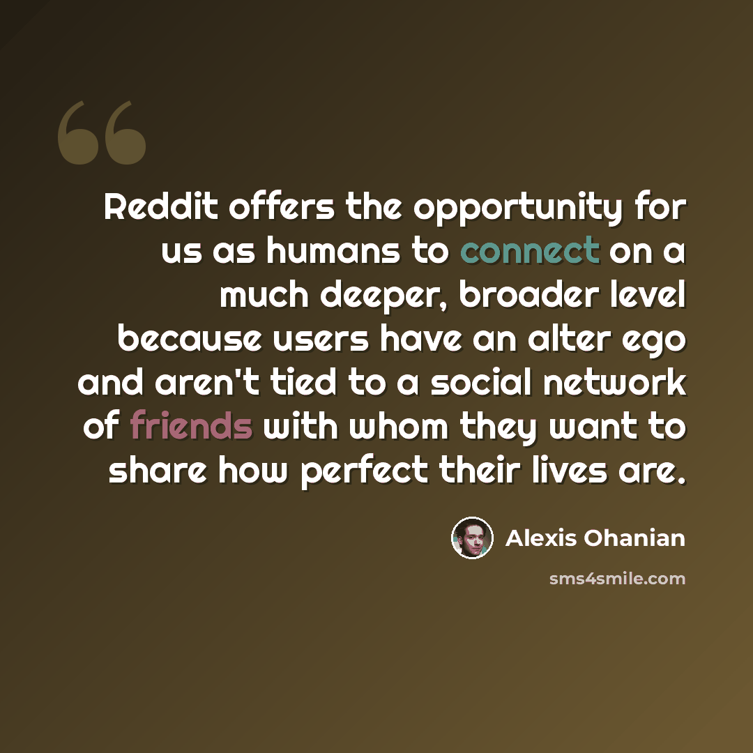 “Reddit offers the opportunity for us as humans to connect on a much deeper, broader level because users have an alter ego and aren't tied to a social network of friends with whom they want to share how perfect their lives are.” quote by Alexis Ohanian