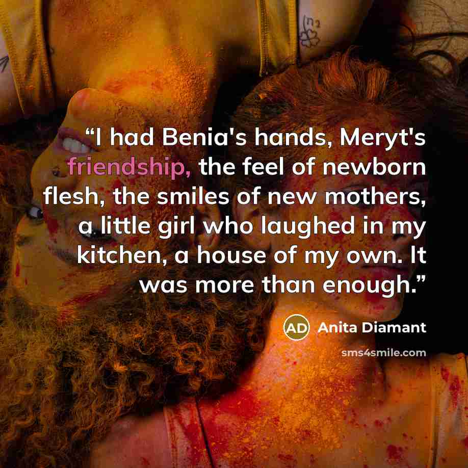 “I had Benia's hands, Meryt's friendship, the feel of newborn flesh, the smiles of new mothers, a little girl who laughed in my kitchen, a house of my own. It was more than enough.” quote by Anita Diamant