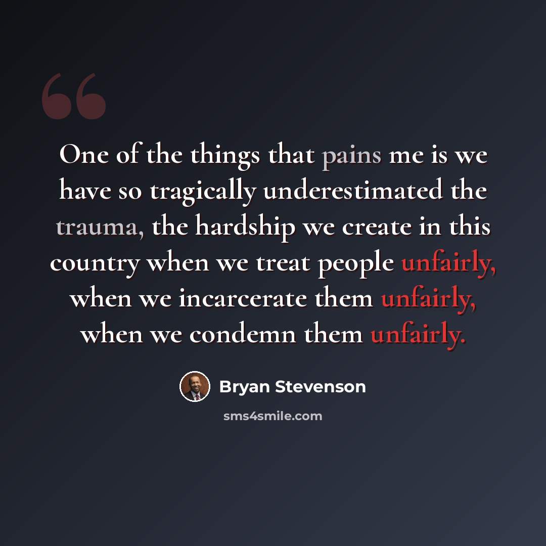 “One of the things that pains me is we have so tragically underestimated the trauma, the hardship we create in this country when we treat people unfairly, when we incarcerate them unfairly, when we condemn them unfairly.” quote by Bryan Stevenson