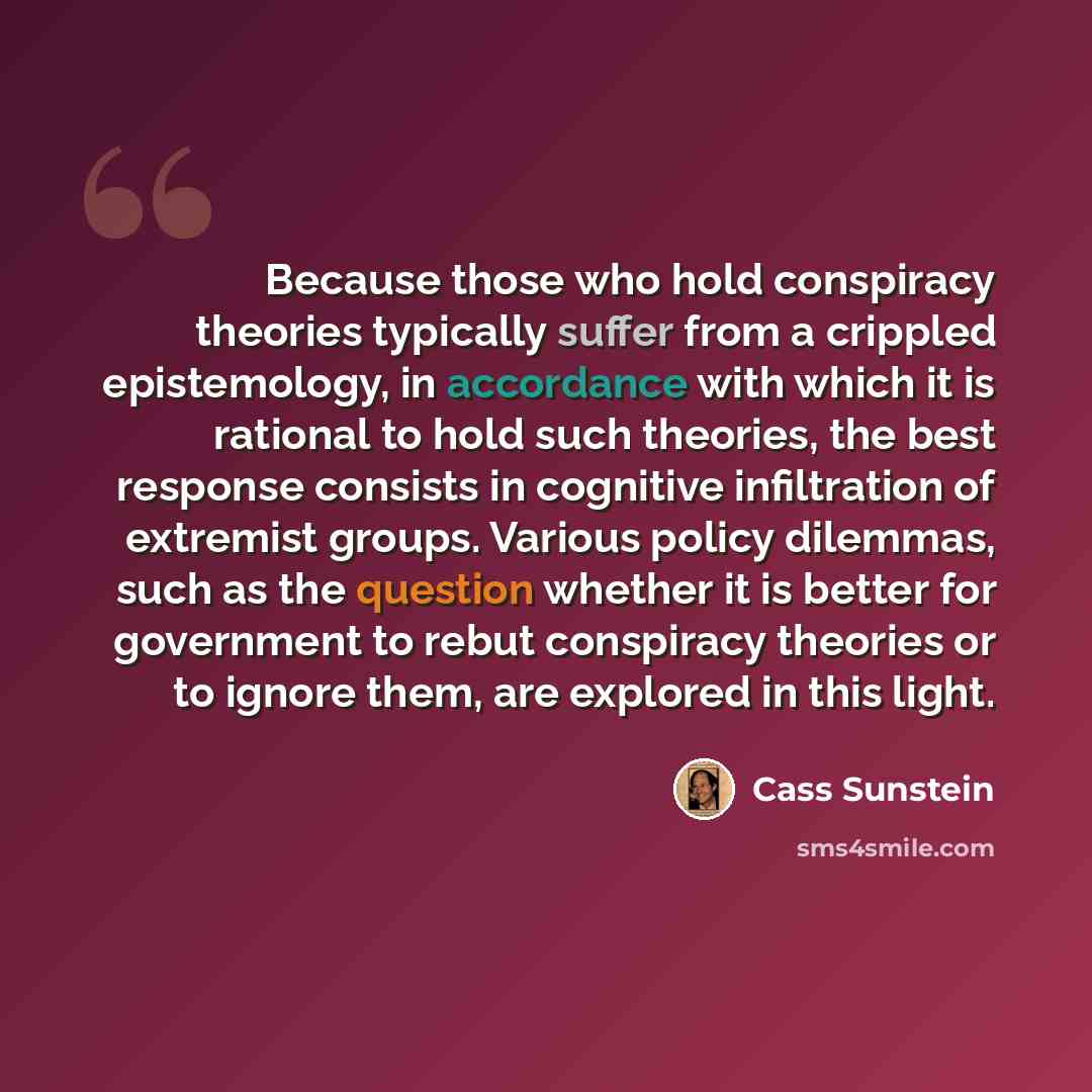 “Because those who hold conspiracy theories typically suffer from a crippled epistemology, in accordance with which it is rational to hold such theories, the best response consists in cognitive infiltration of extremist groups. Various policy dilemmas, such as the question whether it is better for…” quote by Cass Sunstein