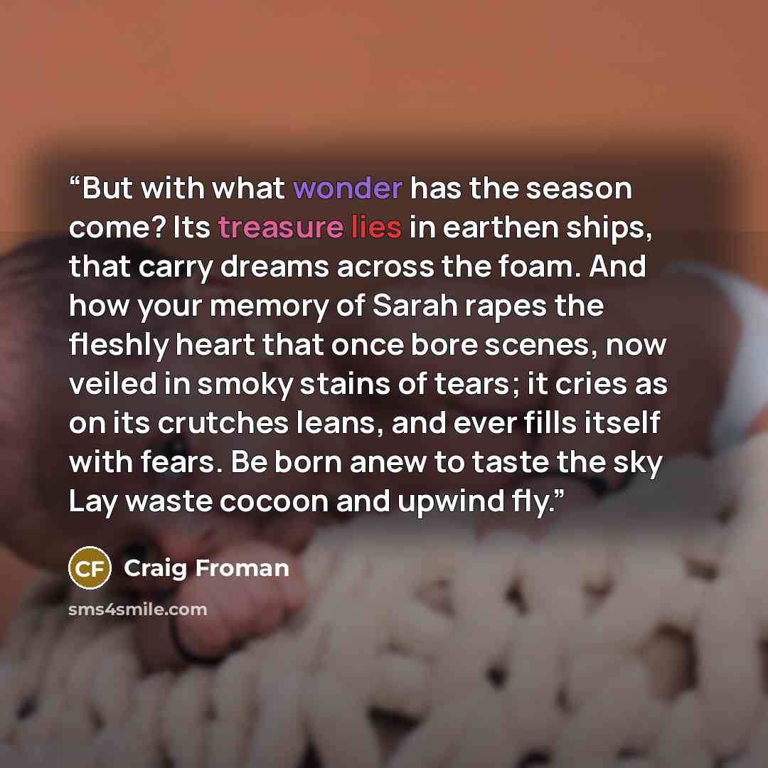 “But with what wonder has the season come? Its treasure lies in earthen ships, that carry dreams across the foam. And how your memory of Sarah rapes the fleshly heart that once bore scenes, now veiled in smoky stains of tears; it cries as on its crutches leans, and ever fills itself with fears. Be…” quote by Craig Froman