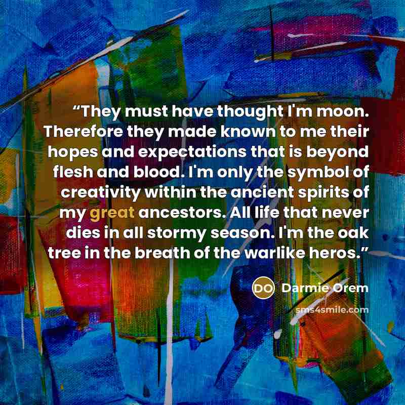 “They must have thought I'm moon. Therefore they made known to me their hopes and expectations that is beyond flesh and blood. I'm only the symbol of creativity within the ancient spirits of my great ancestors. All life that never dies in all stormy season. I'm the oak tree in the breath of the…” quote by Darmie Orem