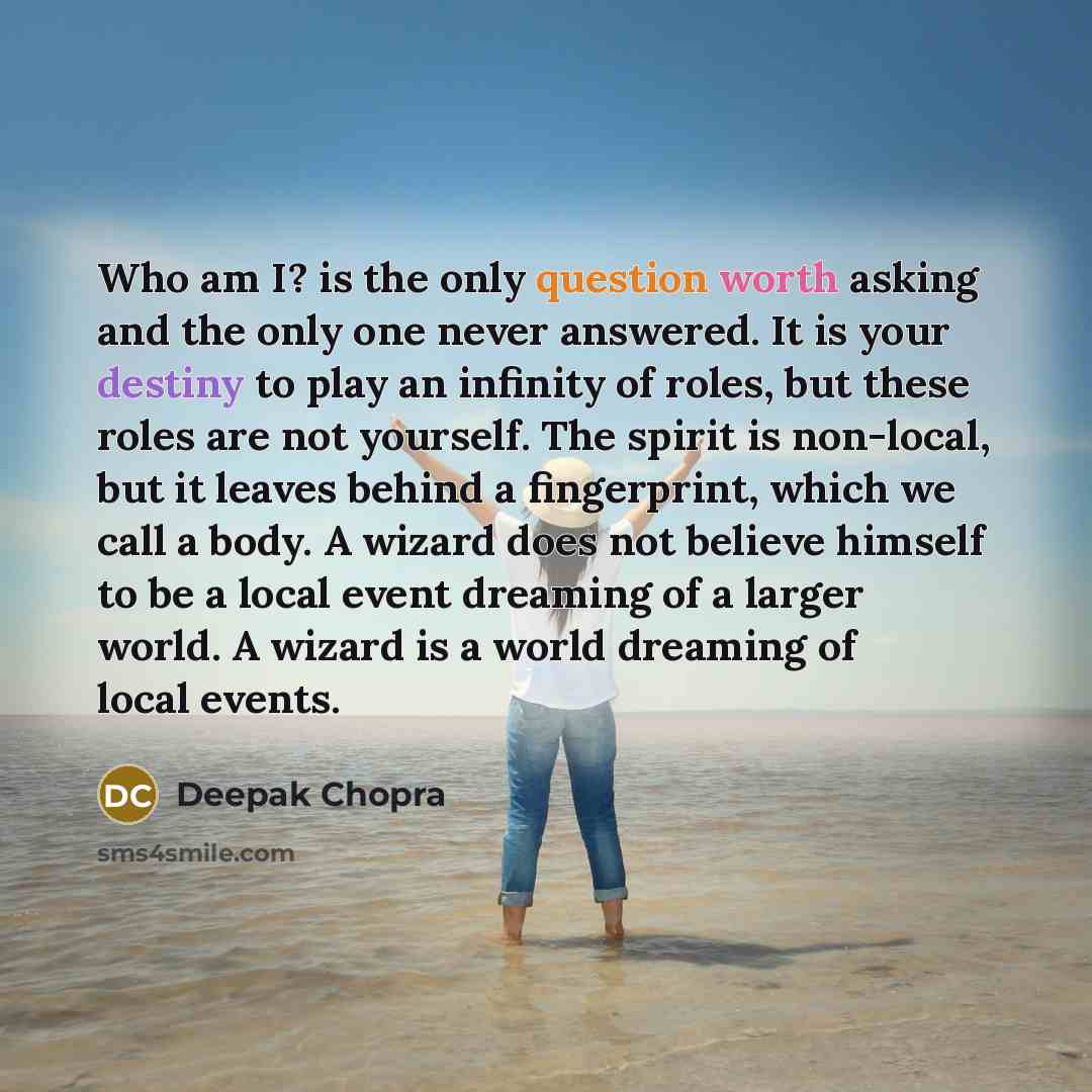 “Who am I? is the only question worth asking and the only one never answered. It is your destiny to play an infinity of roles, but these roles are not yourself. The spirit is non-local, but it leaves behind a fingerprint, which we call a body. A wizard does not believe himself to be a local event…” quote by Deepak Chopra
