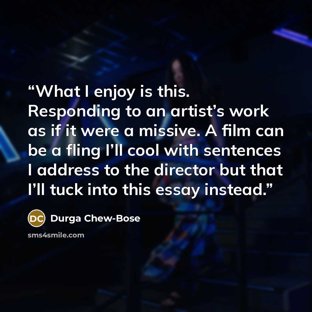 “What I enjoy is this. Responding to an artist’s work as if it were a missive. A film can be a fling I’ll cool with sentences I address to the director but that I’ll tuck into this essay instead.” quote by Durga Chew-Bose