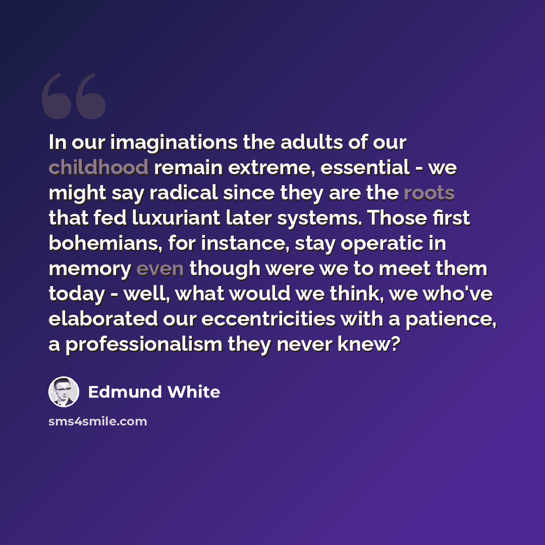 “In our imaginations the adults of our childhood remain extreme, essential - we might say radical since they are the roots that fed luxuriant later systems. Those first bohemians, for instance, stay operatic in memory even though were we to meet them today - well, what would we think, we who've…” quote by Edmund White