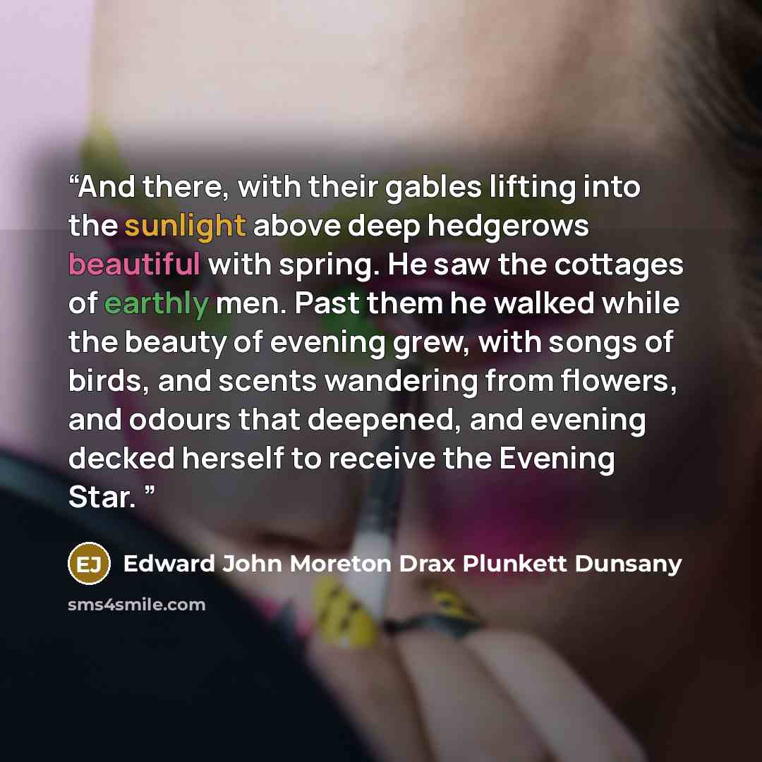 “And there, with their gables lifting into the sunlight above deep hedgerows beautiful with spring. He saw the cottages of earthly men. Past them he walked while the beauty of evening grew, with songs of birds, and scents wandering from flowers, and odours that deepened, and evening decked herself…” quote by Edward John Moreton Drax Plunkett Dunsany