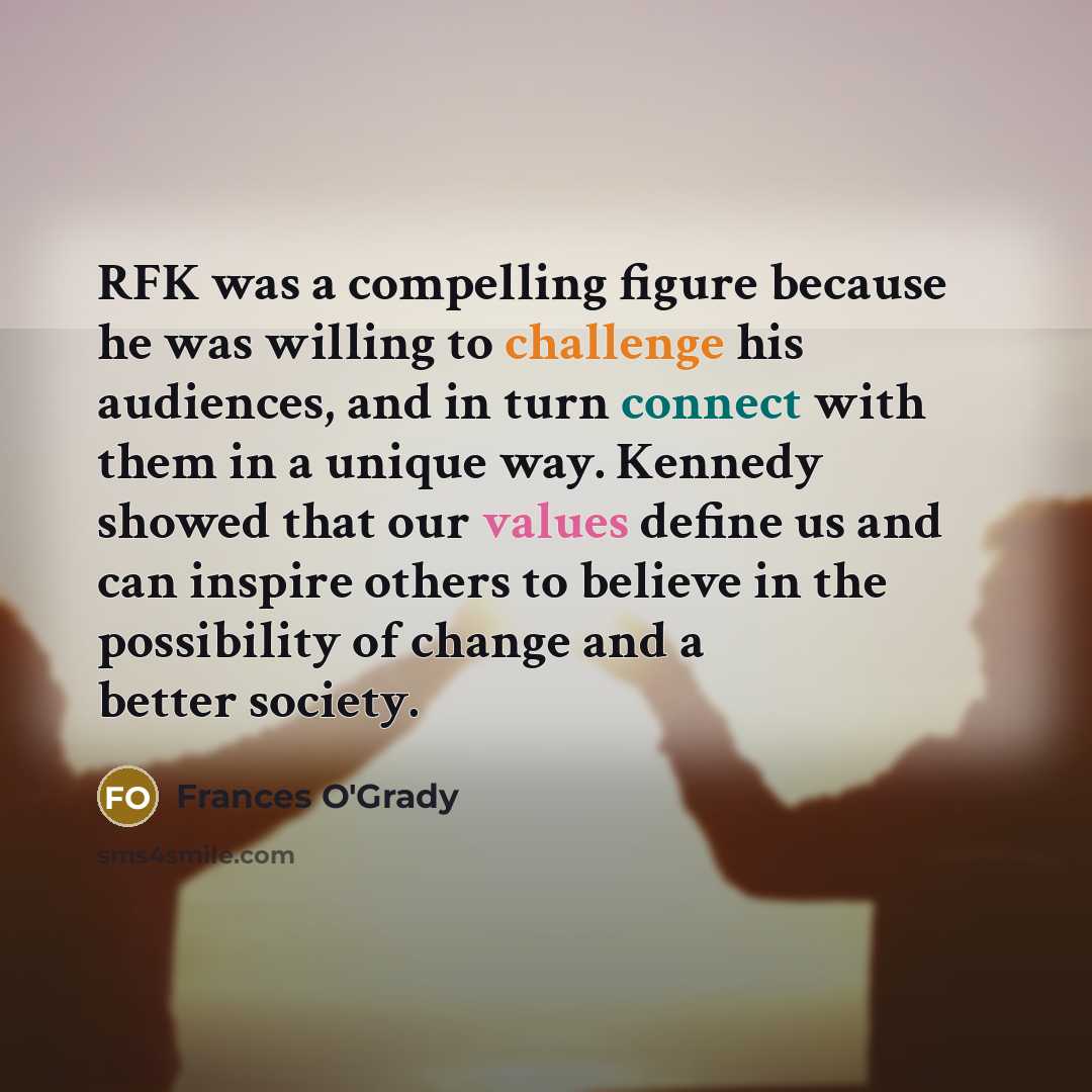 “RFK was a compelling figure because he was willing to challenge his audiences, and in turn connect with them in a unique way. Kennedy showed that our values define us and can inspire others to believe in the possibility of change and a better society.” quote by Frances O'Grady