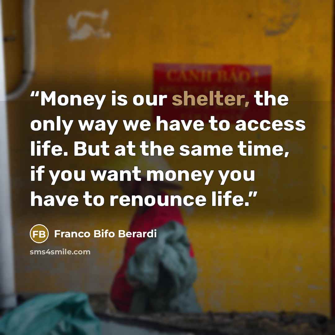 “Money is our shelter, the only way we have to access life. But at the same time, if you want money you have to renounce life.” quote by Franco Bifo Berardi