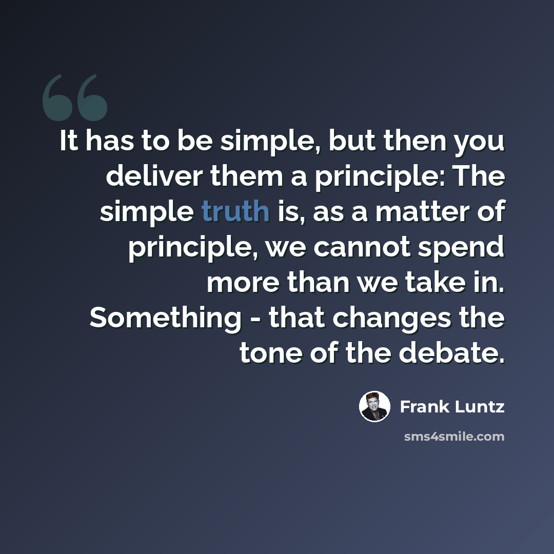 “It has to be simple, but then you deliver them a principle: The simple truth is, as a matter of principle, we cannot spend more than we take in. Something - that changes the tone of the debate.” quote by Frank Luntz