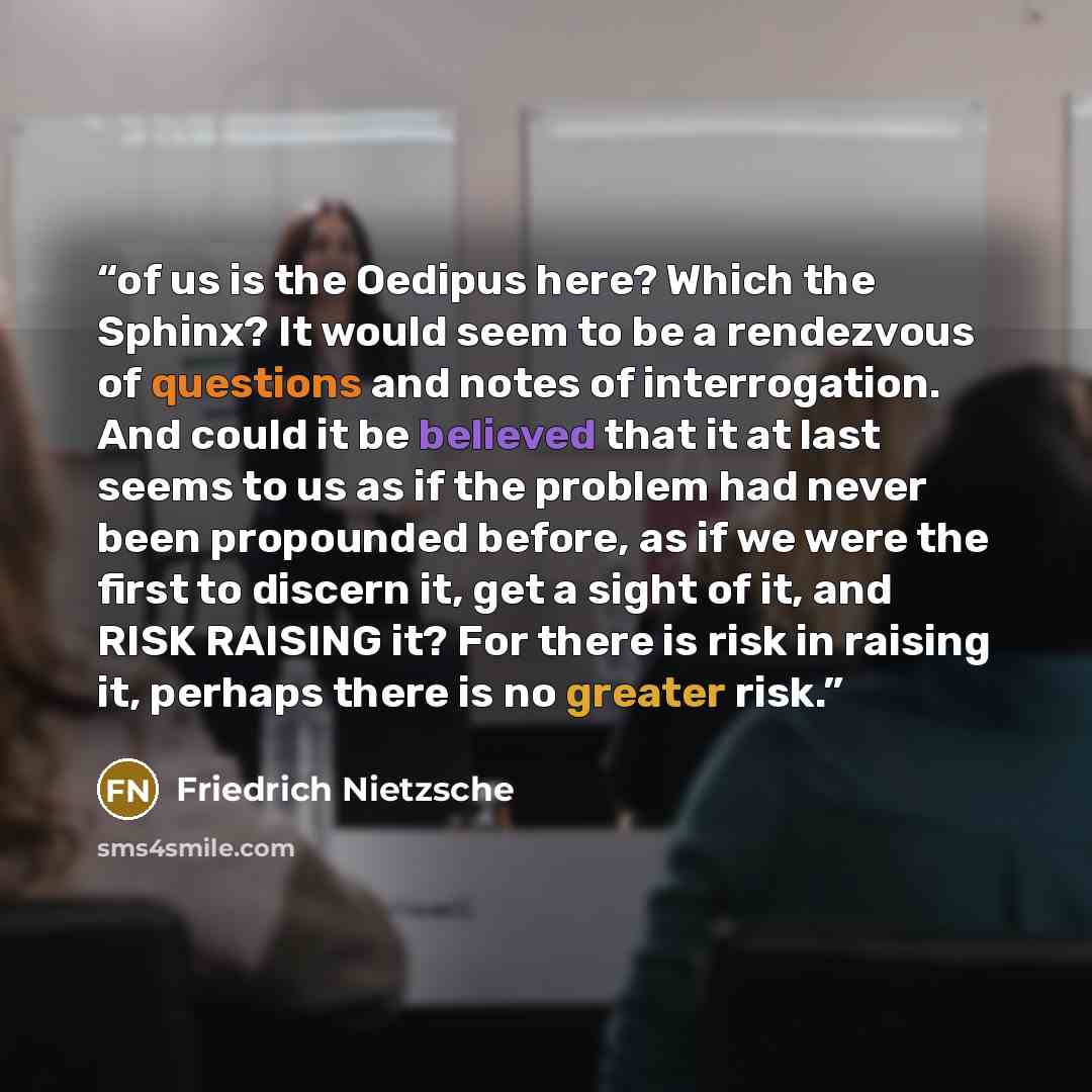 “of us is the Oedipus here? Which the Sphinx? It would seem to be a rendezvous of questions and notes of interrogation. And could it be believed that it at last seems to us as if the problem had never been propounded before, as if we were the first to discern it, get a sight of it, and RISK RAISING…” quote by Friedrich Nietzsche