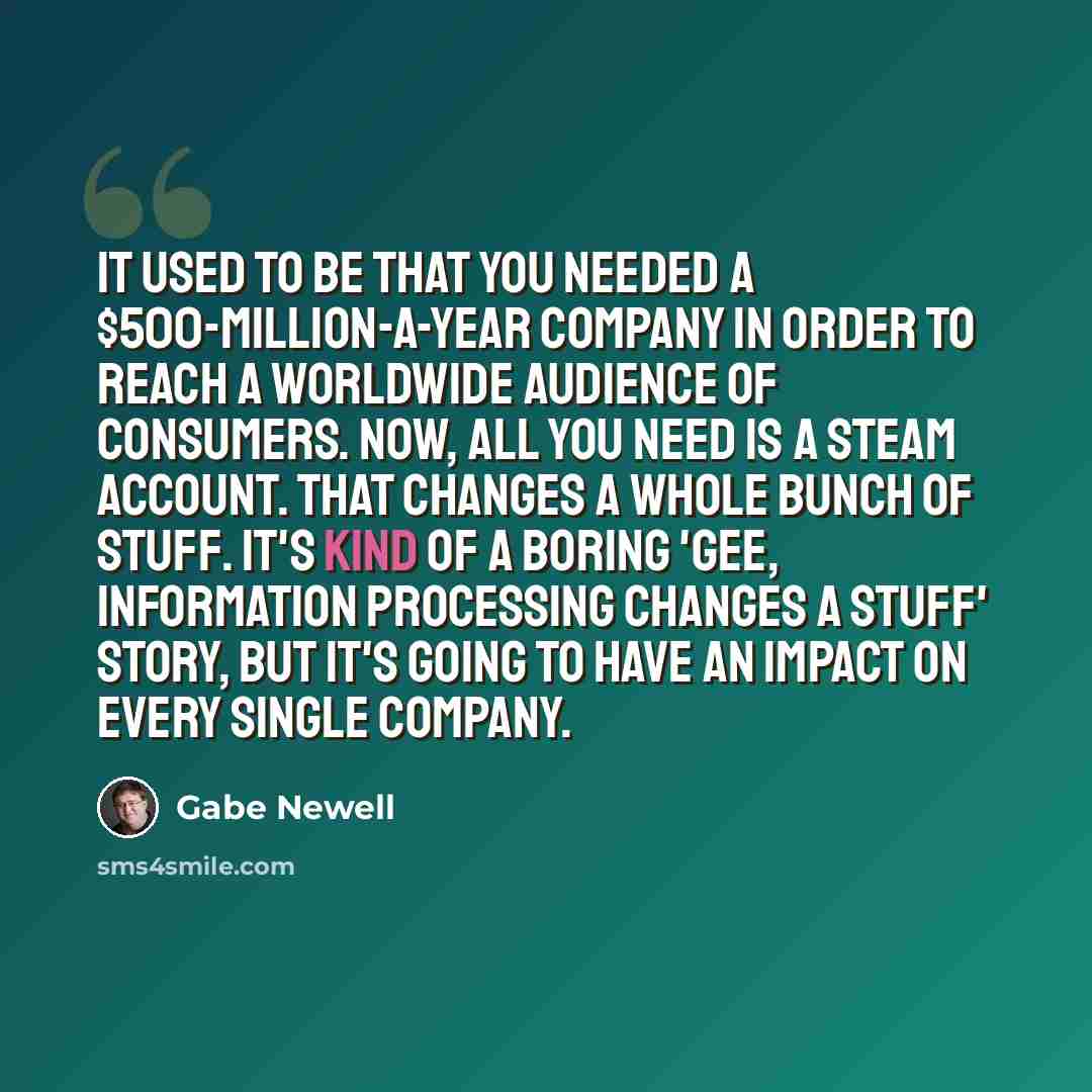 “It used to be that you needed a $500-million-a-year company in order to reach a worldwide audience of consumers. Now, all you need is a Steam account. That changes a whole bunch of stuff. It's kind of a boring 'gee, information processing changes a stuff' story, but it's going to have an impact on…” quote by Gabe Newell
