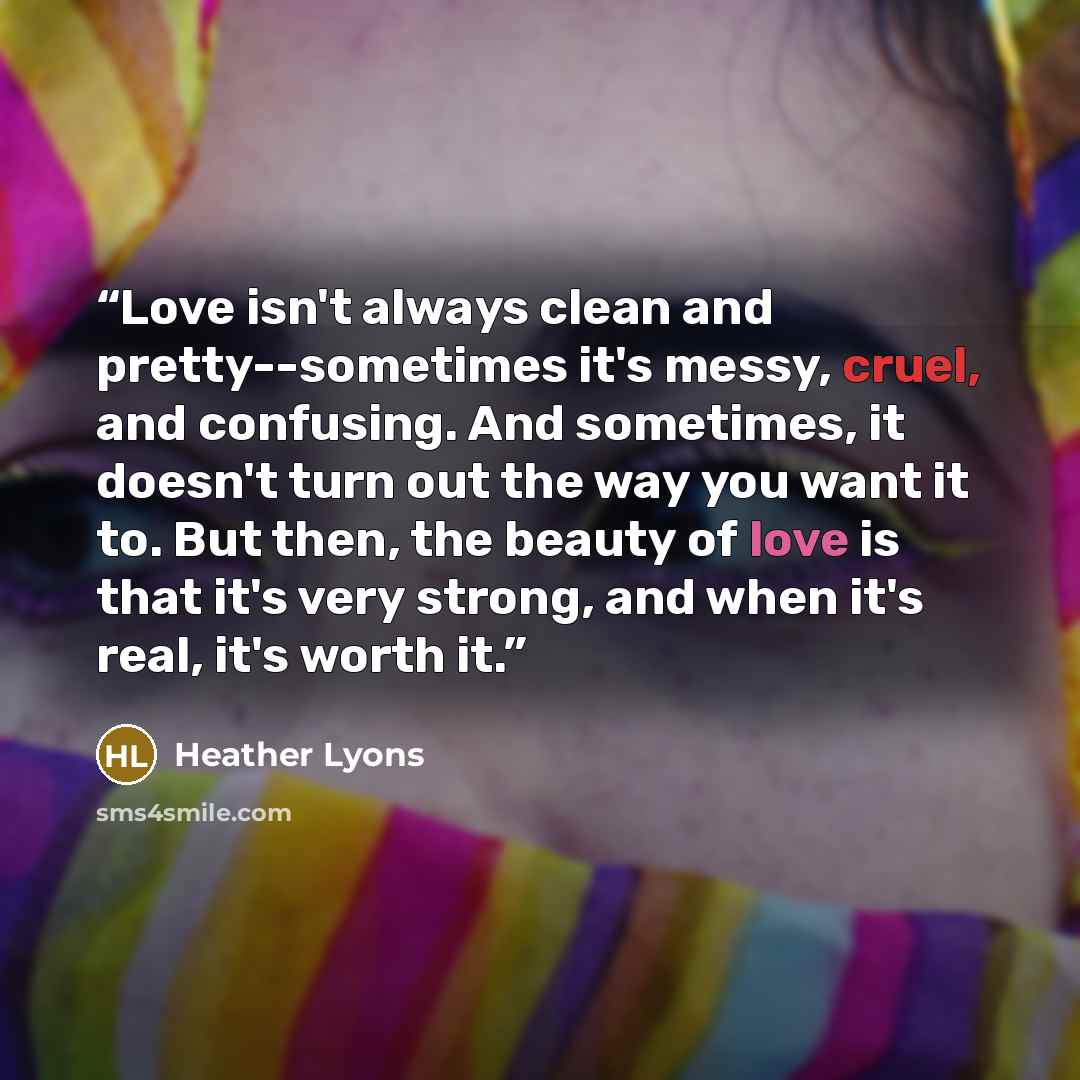 “Love isn't always clean and pretty--sometimes it's messy, cruel, and confusing. And sometimes, it doesn't turn out the way you want it to. But then, the beauty of love is that it's very strong, and when it's real, it's worth it.” quote by Heather Lyons