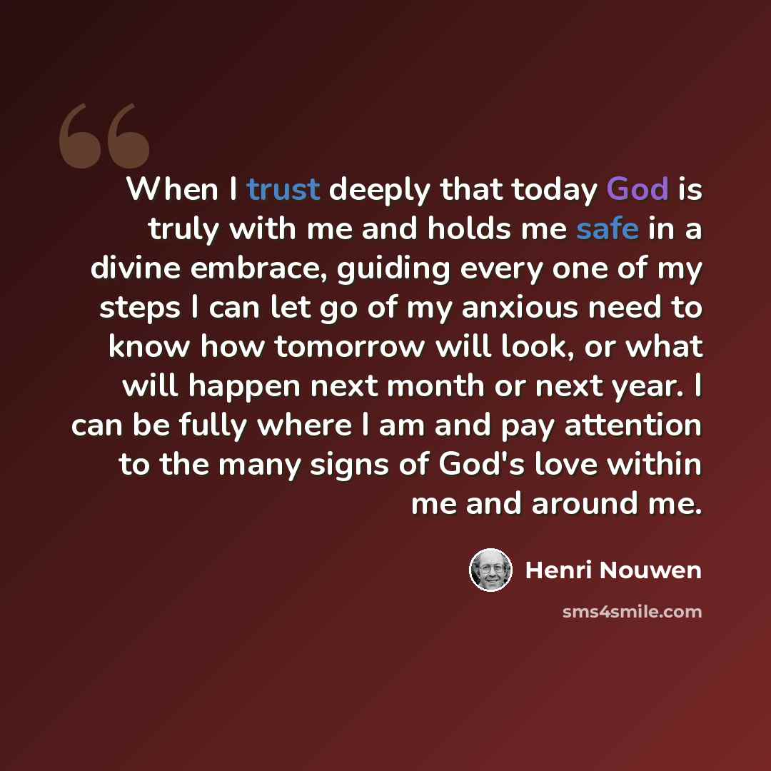“When I trust deeply that today God is truly with me and holds me safe in a divine embrace, guiding every one of my steps I can let go of my anxious need to know how tomorrow will look, or what will happen next month or next year. I can be fully where I am and pay attention to the many signs of…” quote by Henri Nouwen