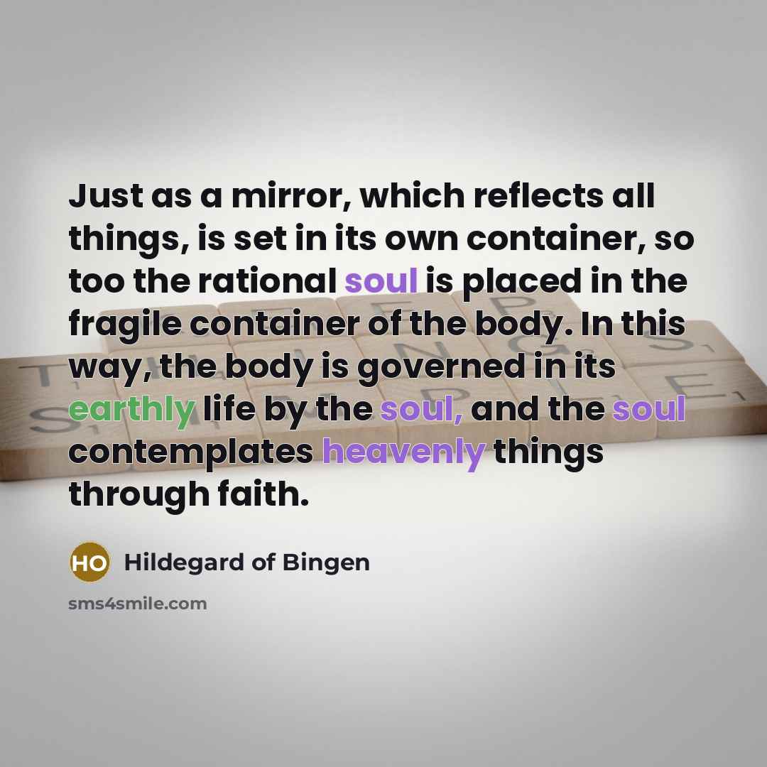 “Just as a mirror, which reflects all things, is set in its own container, so too the rational soul is placed in the fragile container of the body. In this way, the body is governed in its earthly life by the soul, and the soul contemplates heavenly things through faith.” quote by Hildegard of Bingen