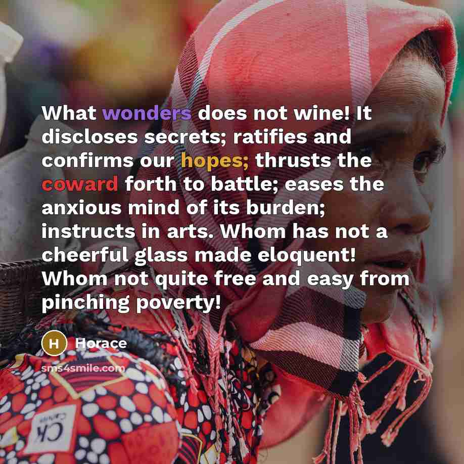 “What wonders does not wine! It discloses secrets; ratifies and confirms our hopes; thrusts the coward forth to battle; eases the anxious mind of its burden; instructs in arts. Whom has not a cheerful glass made eloquent! Whom not quite free and easy from pinching poverty!” quote by Horace