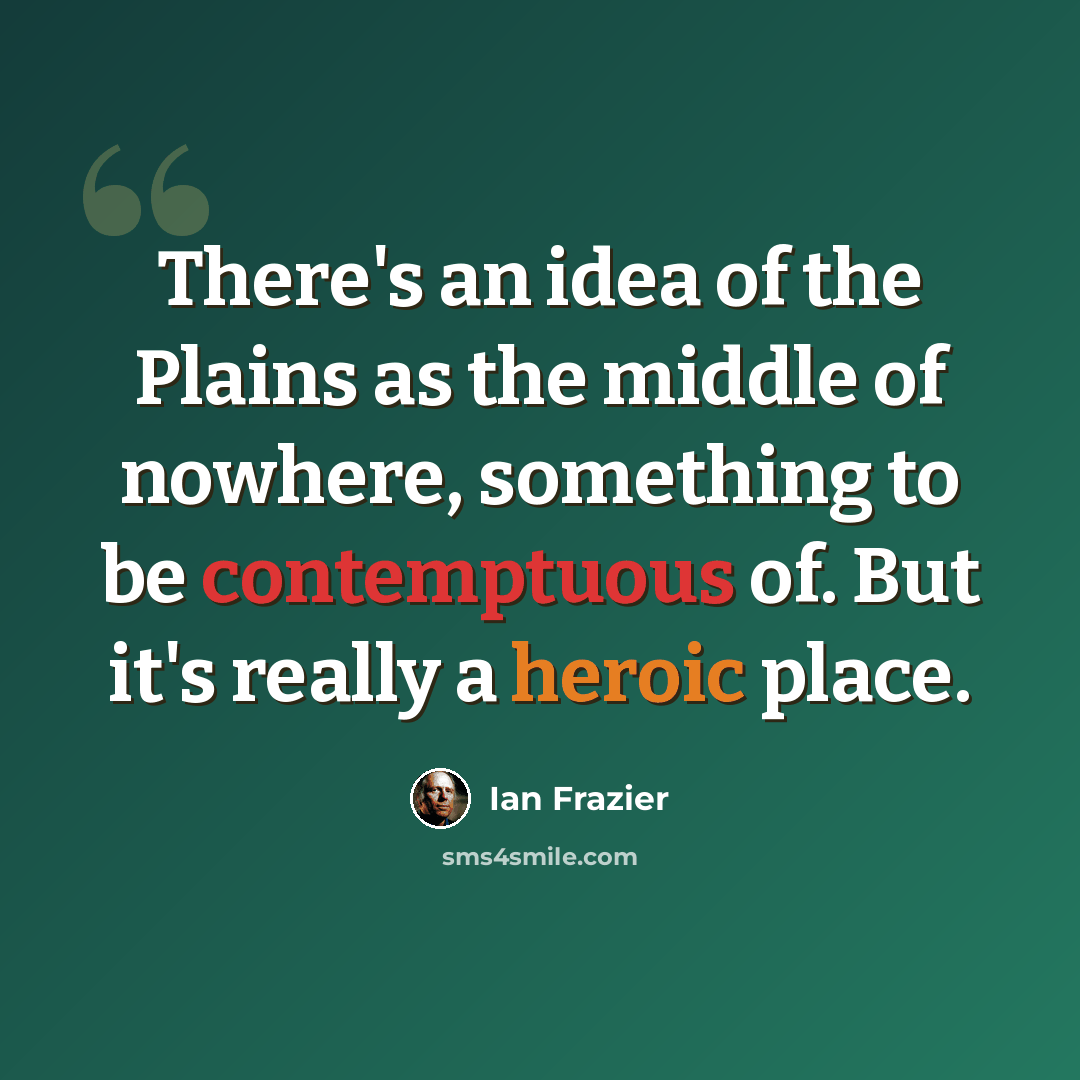 “There's an idea of the Plains as the middle of nowhere, something to be contemptuous of. But it's really a heroic place.” quote by Ian Frazier
