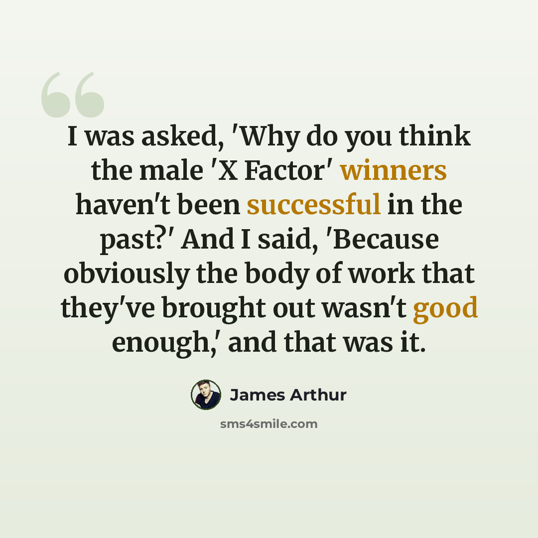“I was asked, 'Why do you think the male 'X Factor' winners haven't been successful in the past?' And I said, 'Because obviously the body of work that they've brought out wasn't good enough,' and that was it.” quote by James Arthur
