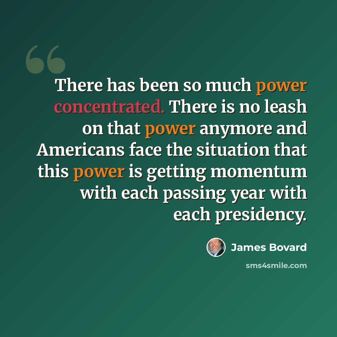 “There has been so much power concentrated. There is no leash on that power anymore and Americans face the situation that this power is getting momentum with each passing year with each presidency.” quote by James Bovard