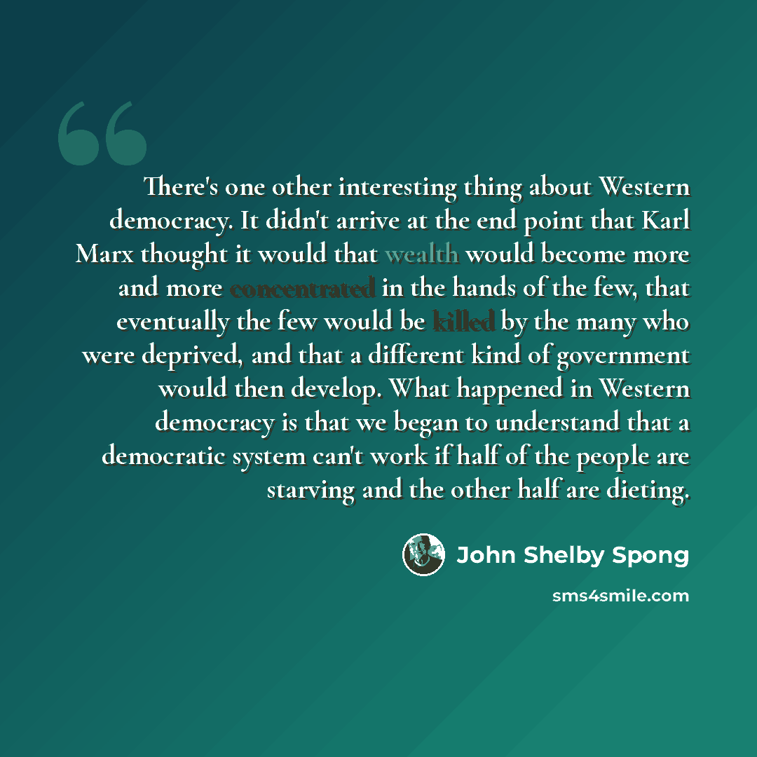 “There's one other interesting thing about Western democracy. It didn't arrive at the end point that Karl Marx thought it would that wealth would become more and more concentrated in the hands of the few, that eventually the few would be killed by the many who were deprived, and that a different…” quote by John Shelby Spong