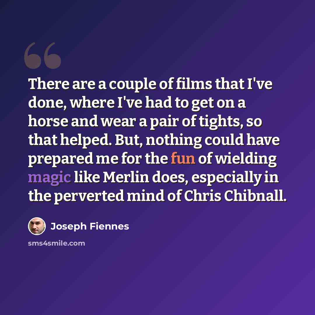 “There are a couple of films that I've done, where I've had to get on a horse and wear a pair of tights, so that helped. But, nothing could have prepared me for the fun of wielding magic like Merlin does, especially in the perverted mind of Chris Chibnall.” quote by Joseph Fiennes