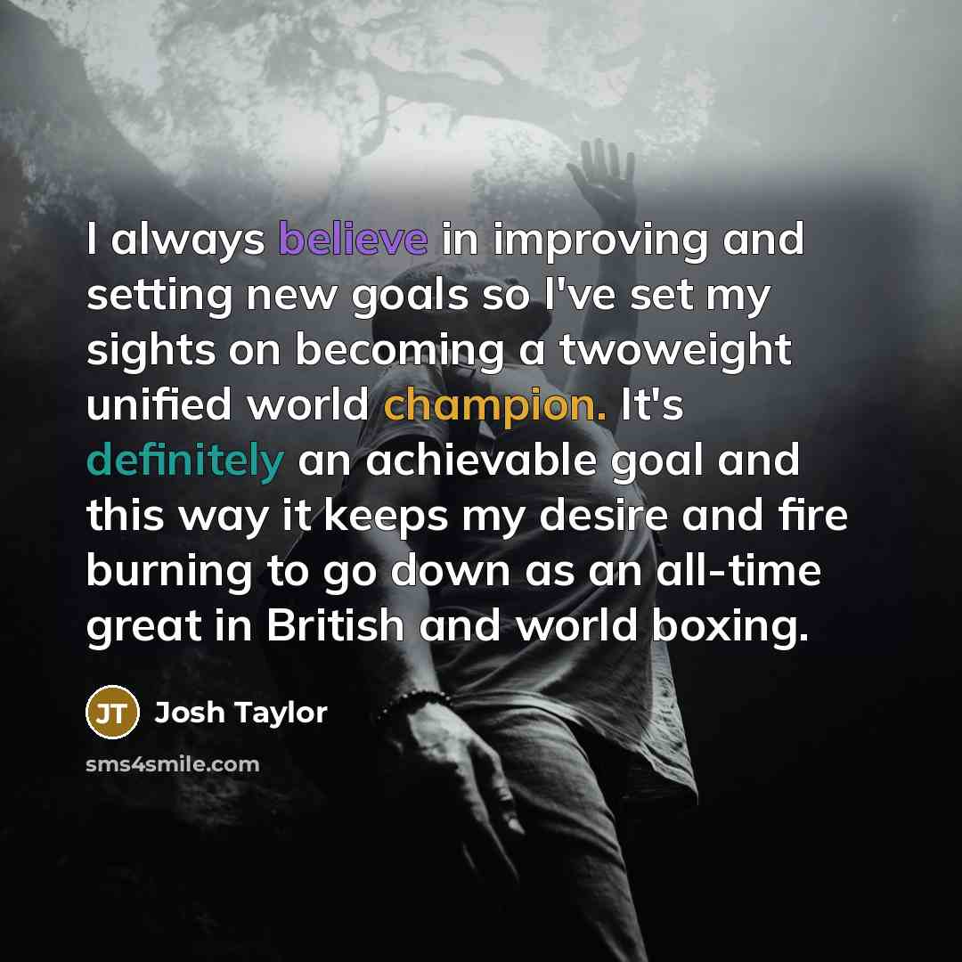 “I always believe in improving and setting new goals so I've set my sights on becoming a twoweight unified world champion. It's definitely an achievable goal and this way it keeps my desire and fire burning to go down as an all-time great in British and world boxing.” quote by Josh Taylor