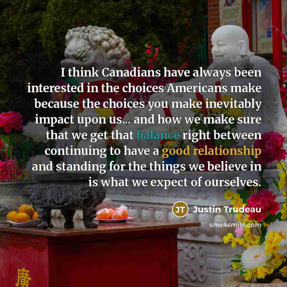 “I think Canadians have always been interested in the choices Americans make because the choices you make inevitably impact upon us... and how we make sure that we get that balance right between continuing to have a good relationship and standing for the things we believe in is what we expect of…” quote by Justin Trudeau