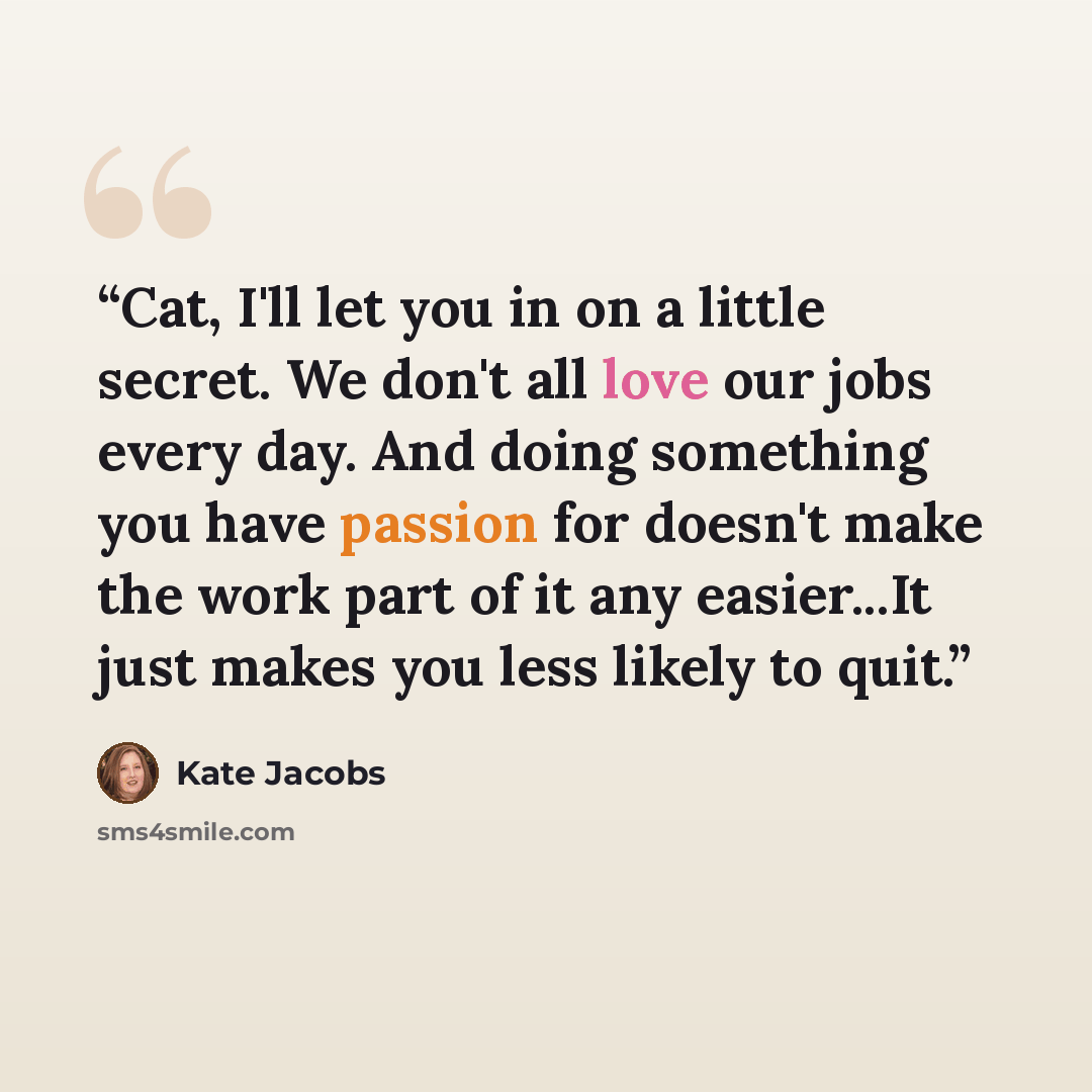 “Cat, I'll let you in on a little secret. We don't all love our jobs every day. And doing something you have passion for doesn't make the work part of it any easier...It just makes you less likely to quit.” quote by Kate Jacobs