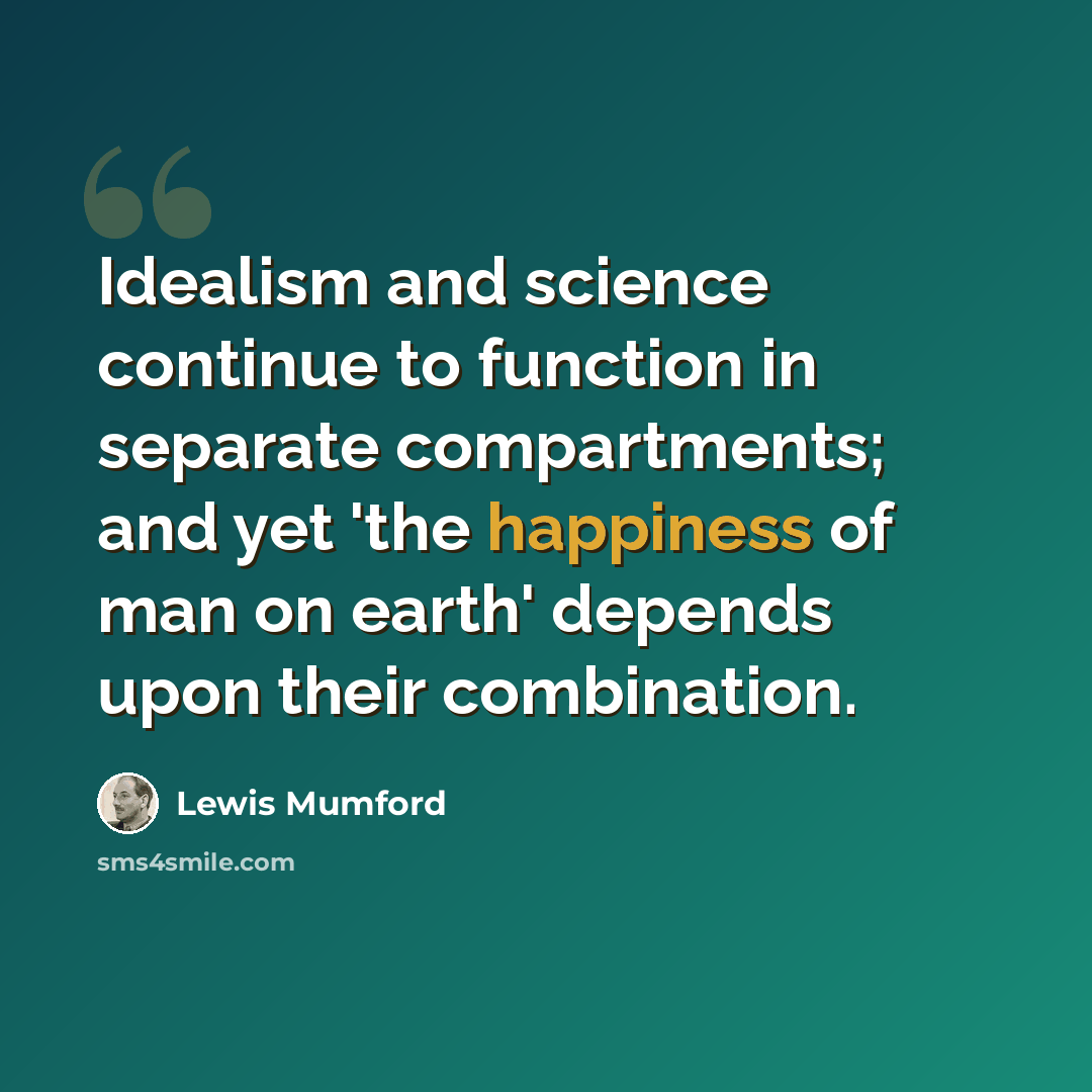 “Idealism and science continue to function in separate compartments; and yet 'the happiness of man on earth' depends upon their combination.” quote by Lewis Mumford