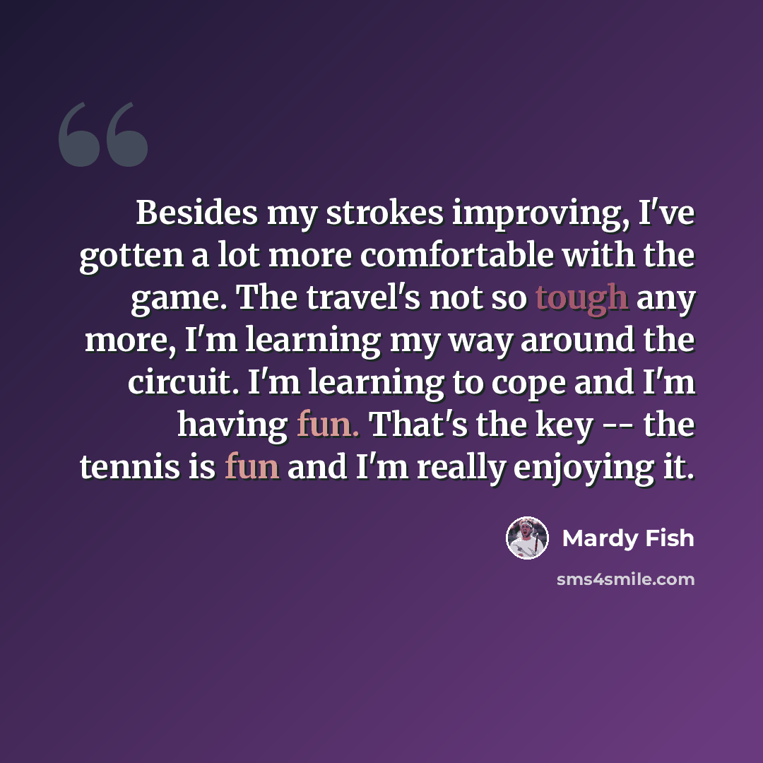 “Besides my strokes improving, I've gotten a lot more comfortable with the game. The travel's not so tough any more, I'm learning my way around the circuit. I'm learning to cope and I'm having fun. That's the key -- the tennis is fun and I'm really enjoying it.” quote by Mardy Fish