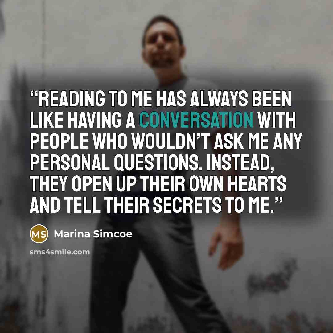 “Reading to me has always been like having a conversation with people who wouldn’t ask me any personal questions. Instead, they open up their own hearts and tell their secrets to me.” quote by Marina Simcoe