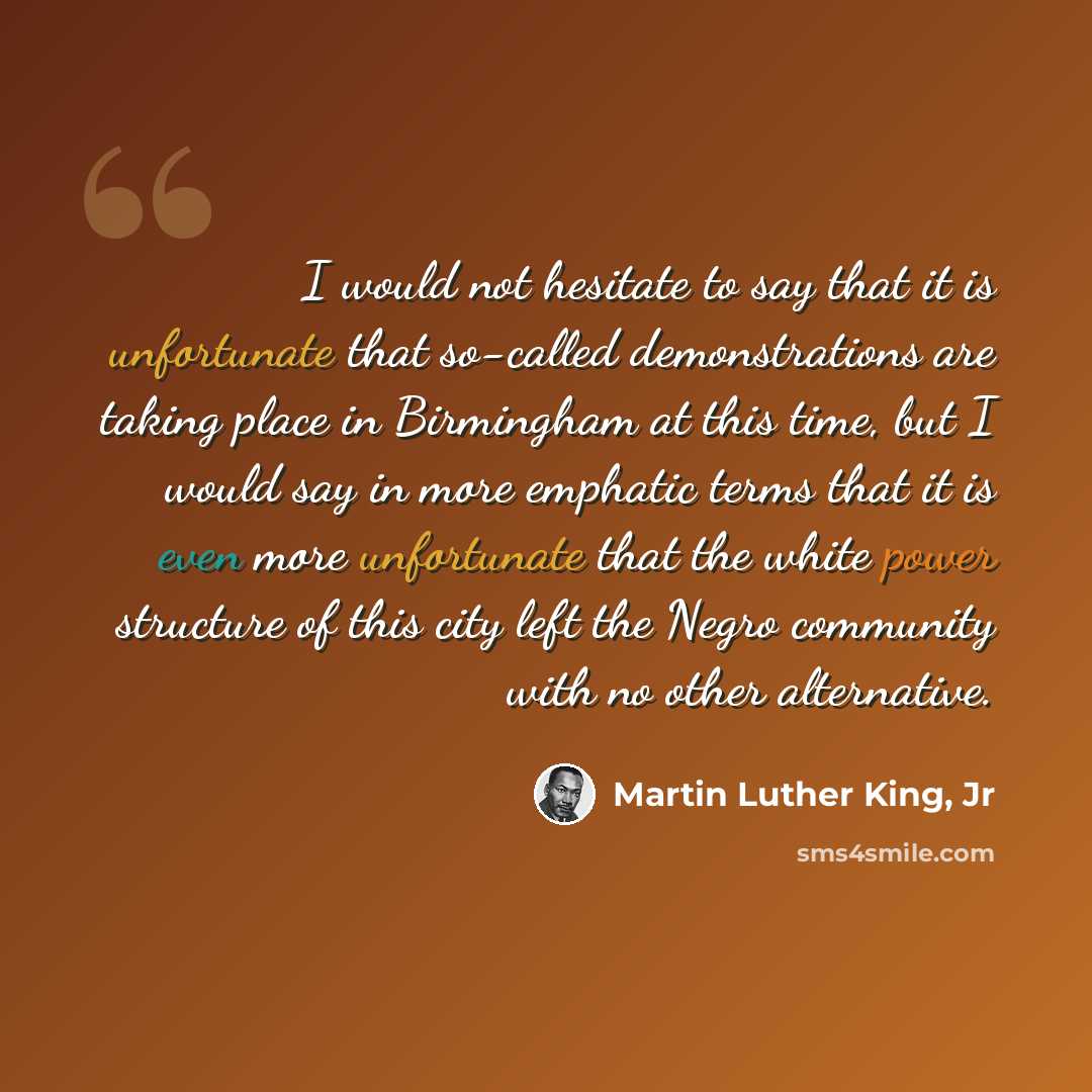 “I would not hesitate to say that it is unfortunate that so-called demonstrations are taking place in Birmingham at this time, but I would say in more emphatic terms that it is even more unfortunate that the white power structure of this city left the Negro community with no other alternative.” quote by Martin Luther King, Jr