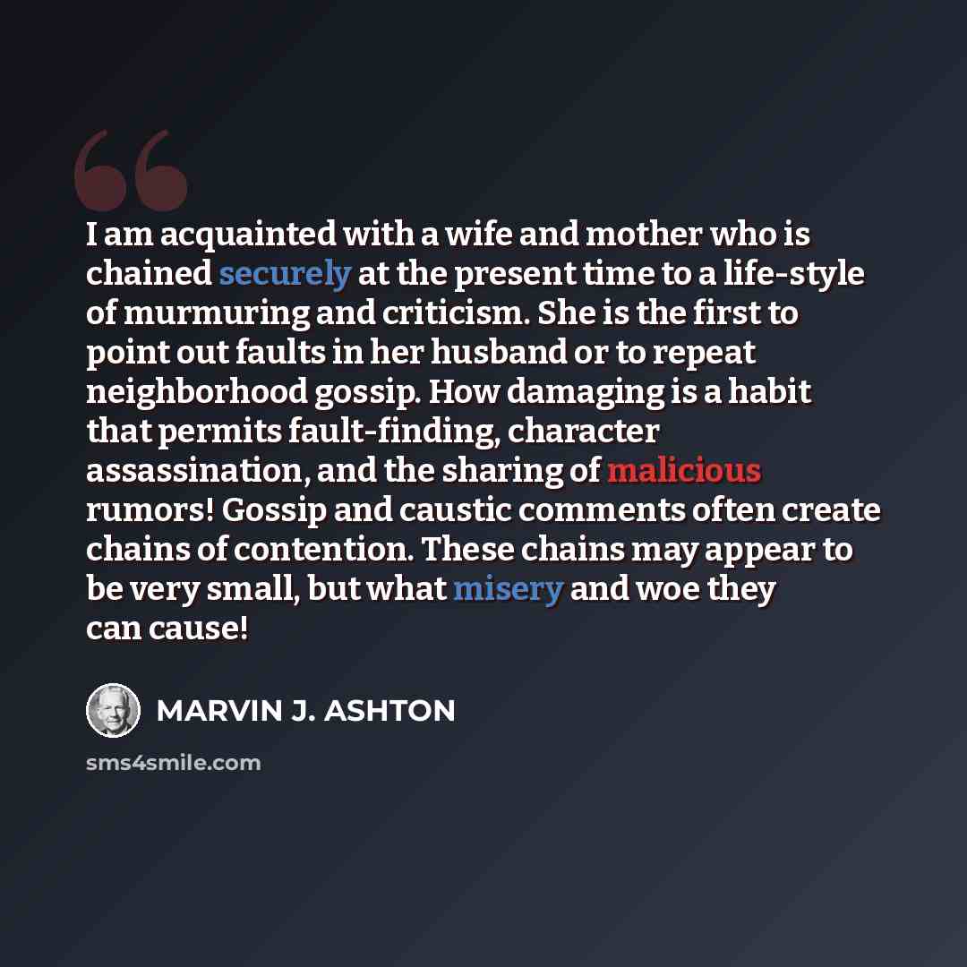 “I am acquainted with a wife and mother who is chained securely at the present time to a life-style of murmuring and criticism. She is the first to point out faults in her husband or to repeat neighborhood gossip. How damaging is a habit that permits fault-finding, character assassination, and the…” quote by Marvin J. Ashton