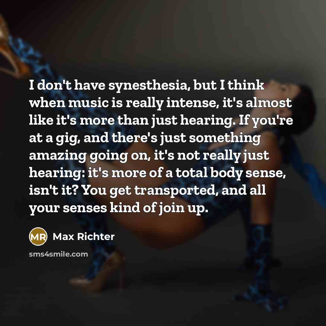 “I don't have synesthesia, but I think when music is really intense, it's almost like it's more than just hearing. If you're at a gig, and there's just something amazing going on, it's not really just hearing: it's more of a total body sense, isn't it? You get transported, and all your senses kind…” quote by Max Richter