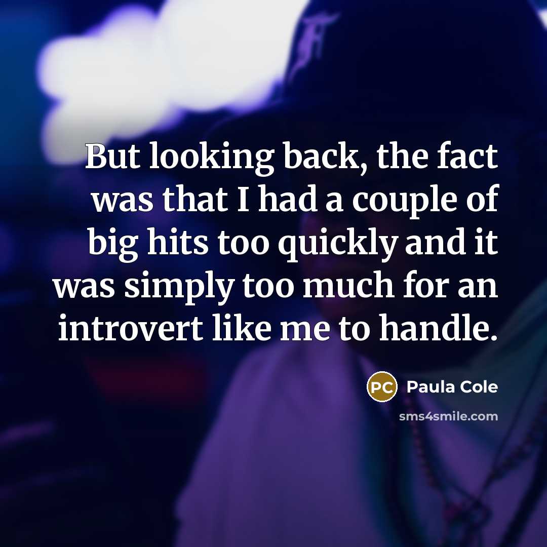 “But looking back, the fact was that I had a couple of big hits too quickly and it was simply too much for an introvert like me to handle.” quote by Paula Cole