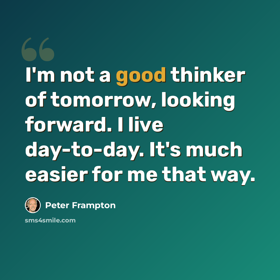 “I'm not a good thinker of tomorrow, looking forward. I live day-to-day. It's much easier for me that way.” quote by Peter Frampton